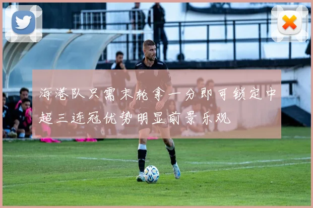 海港队只需末轮拿一分即可锁定中超三连冠优势明显前景乐观