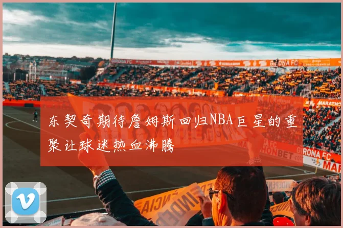 东契奇期待詹姆斯回归NBA巨星的重聚让球迷热血沸腾