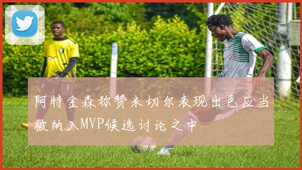 阿特金森称赞米切尔表现出色应当被纳入MVP候选讨论之中
