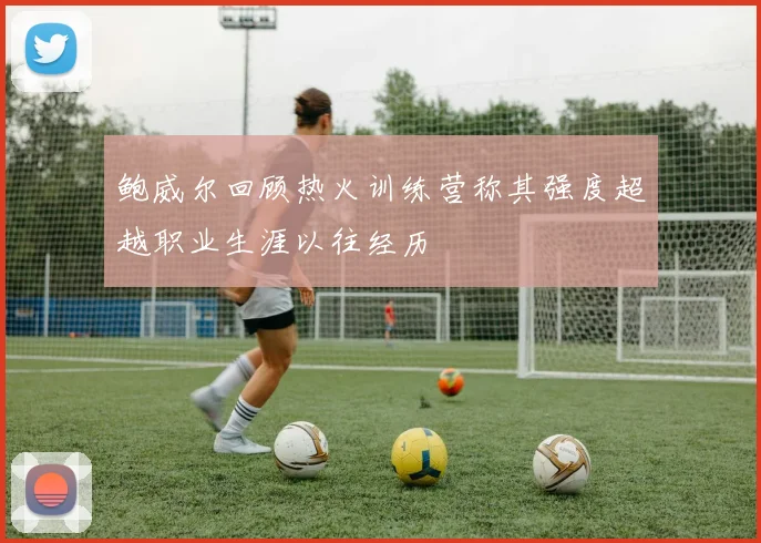 鲍威尔回顾热火训练营称其强度超越职业生涯以往经历