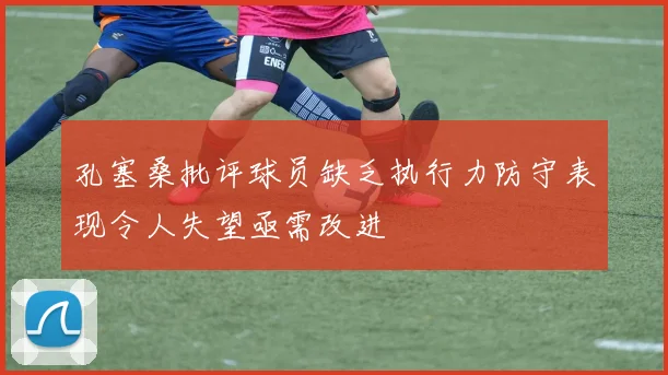 孔塞桑批评球员缺乏执行力防守表现令人失望亟需改进
