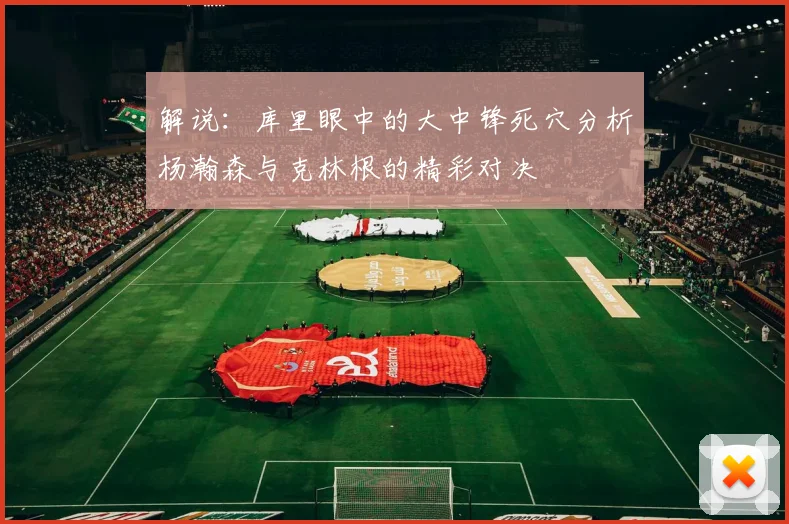 解说：库里眼中的大中锋死穴分析杨瀚森与克林根的精彩对决