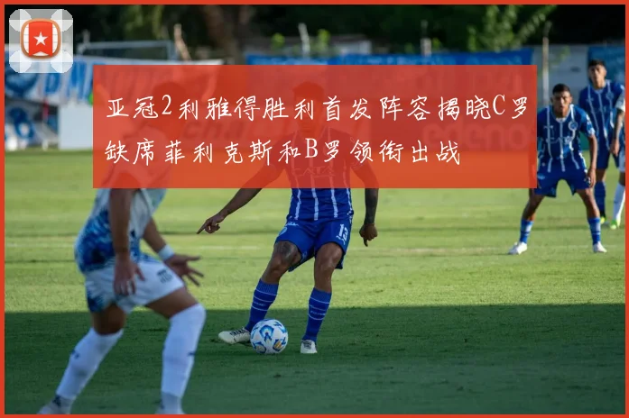 亚冠2利雅得胜利首发阵容揭晓C罗缺席菲利克斯和B罗领衔出战