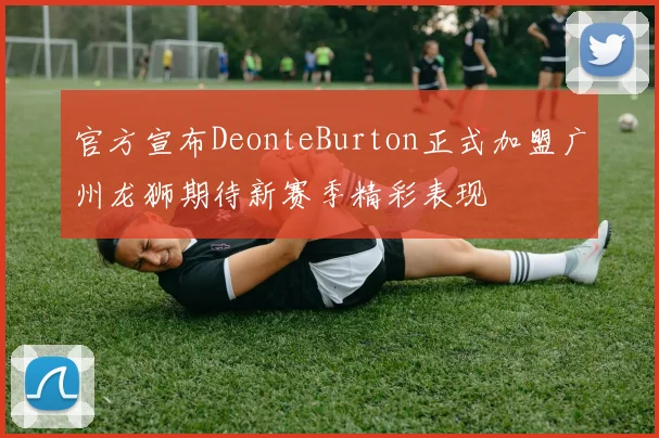 官方宣布DeonteBurton正式加盟广州龙狮期待新赛季精彩表现