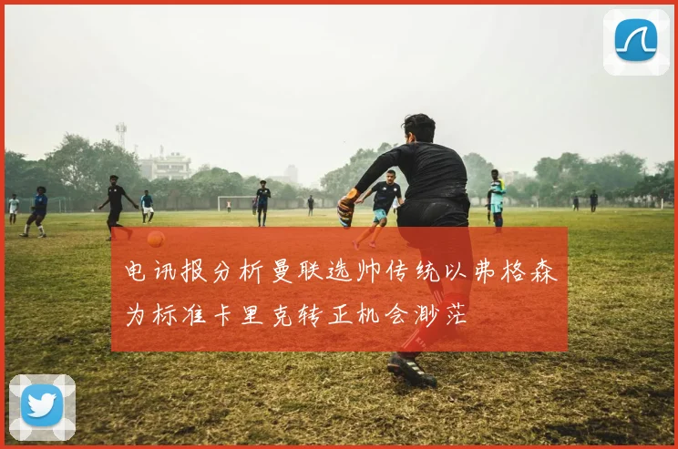 电讯报分析曼联选帅传统以弗格森为标准卡里克转正机会渺茫