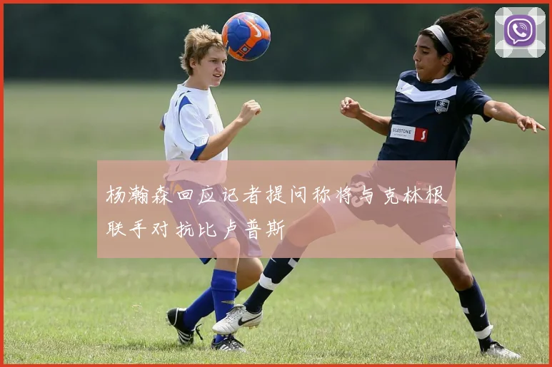杨瀚森回应记者提问称将与克林根联手对抗比卢普斯