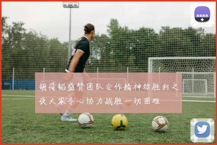 胡荷韬盛赞团队合作精神称胜利之夜大家齐心协力战胜一切困难