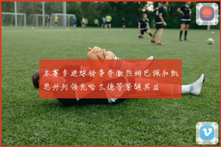 本赛季进球榜争夺激烈姆巴佩和凯恩并列领先哈兰德等紧随其后