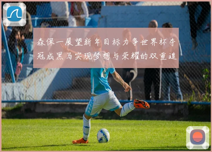 森保一展望新年目标力争世界杯夺冠成黑马实现梦想与荣耀的双重追求