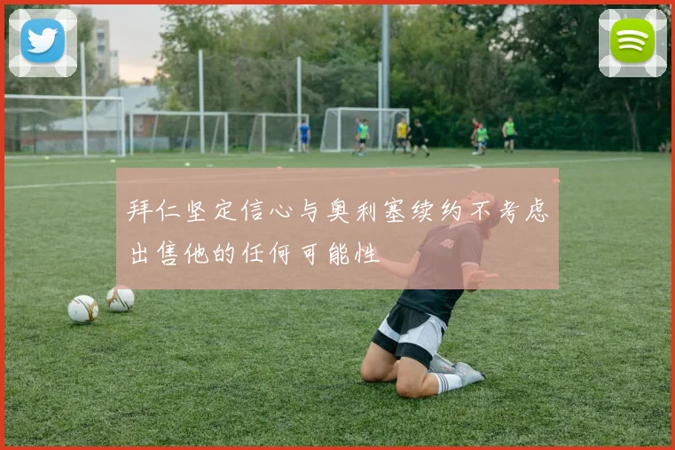 拜仁坚定信心与奥利塞续约不考虑出售他的任何可能性