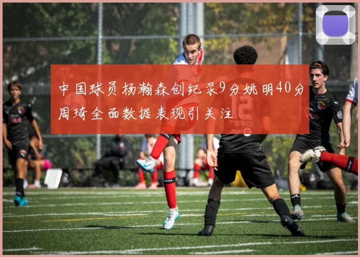 中国球员杨瀚森创纪录9分姚明40分周琦全面数据表现引关注